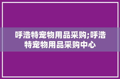 呼浩特宠物用品采购;呼浩特宠物用品采购中心