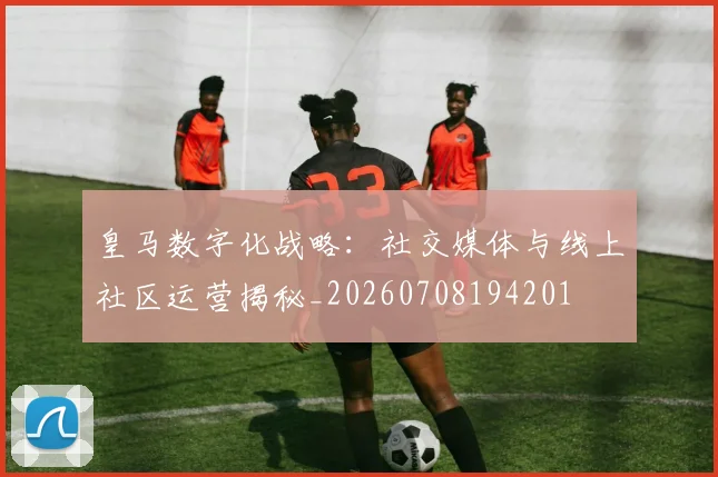 皇马数字化战略:社交媒体与线上社区运营揭秘_20260708194201