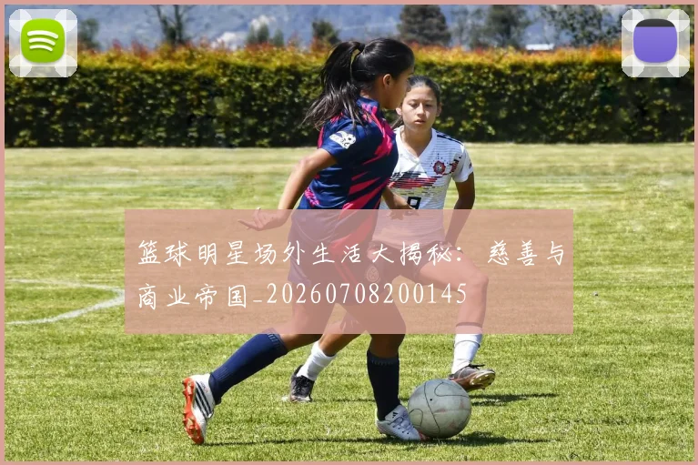 篮球明星场外生活大揭秘:慈善与商业帝国_20260708200145