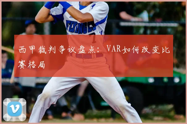 西甲裁判争议盘点:VAR如何改变比赛格局