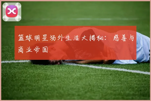 篮球明星场外生活大揭秘:慈善与商业帝国