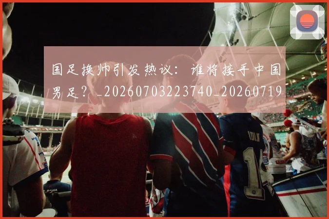国足换帅引发热议：谁将接手中国男足？_20260703223740_20260719164012