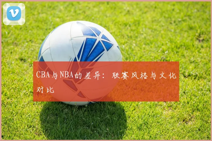 CBA与NBA的差异：联赛风格与文化对比