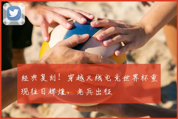 经典复刻！穿越火线电竞世界杯重现往日辉煌，老兵出征