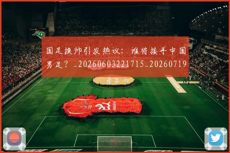 国足换帅引发热议：谁将接手中国男足？_20260603221715_20260719164010