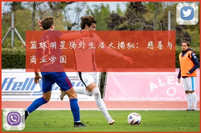 篮球明星场外生活大揭秘:慈善与商业帝国