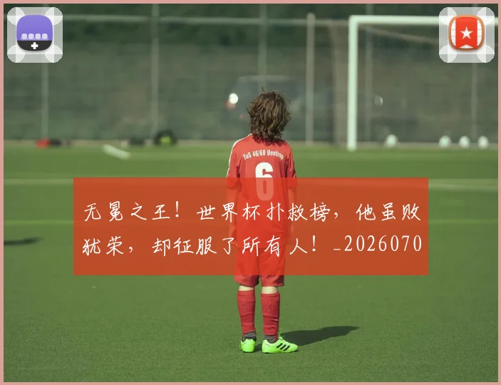 无冕之王!世界杯扑救榜,他虽败犹荣,却征服了所有人!_20260707021043