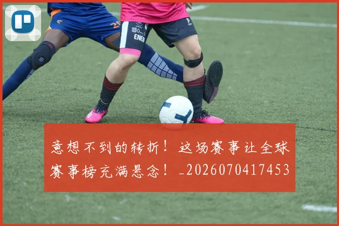 意想不到的转折！这场赛事让全球赛事榜充满悬念！_20260704174539
