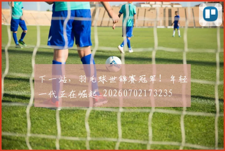 下一站,羽毛球世锦赛冠军!年轻一代正在崛起_20260702173235