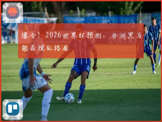 爆冷！2026世界杯预测，非洲黑马能否搅乱格局