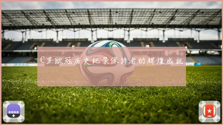 C罗欧冠历史纪录保持者的辉煌成就