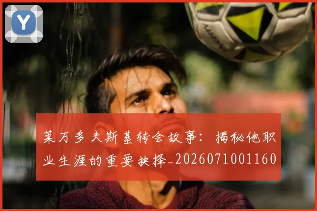 莱万多夫斯基转会故事:揭秘他职业生涯的重要抉择_20260710011606