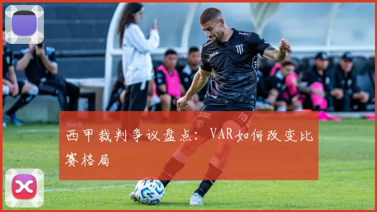 西甲裁判争议盘点:VAR如何改变比赛格局