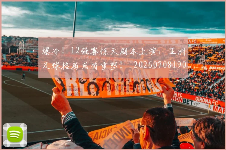 爆冷！12强赛惊天剧本上演，亚洲足球格局或将重塑！_20260708190900