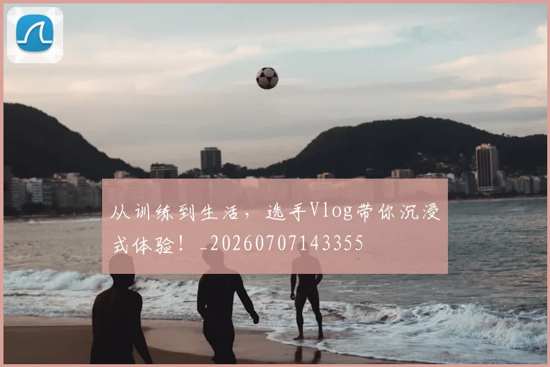 从训练到生活,选手Vlog带你沉浸式体验!_20260707143355