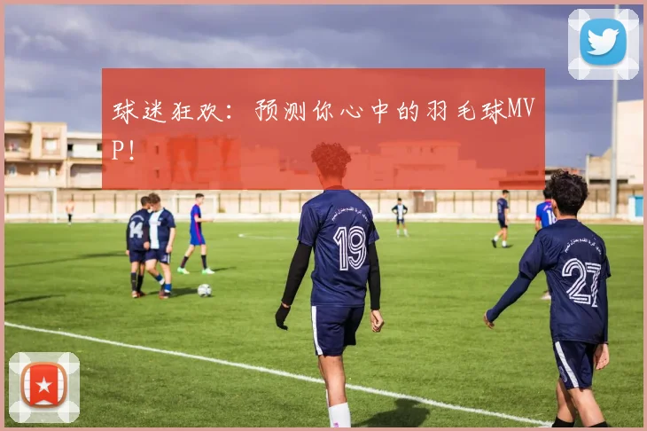 球迷狂欢：预测你心中的羽毛球MVP！