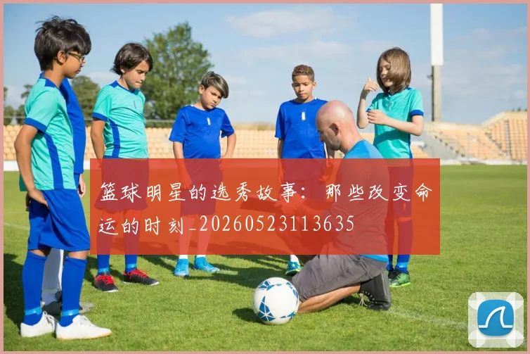 篮球明星的选秀故事:那些改变命运的时刻_20260523113635
