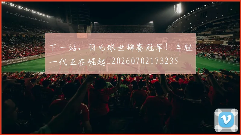 下一站,羽毛球世锦赛冠军!年轻一代正在崛起_20260702173235