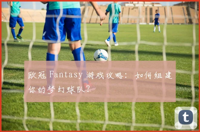 欧冠 Fantasy 游戏攻略：如何组建你的梦幻球队？