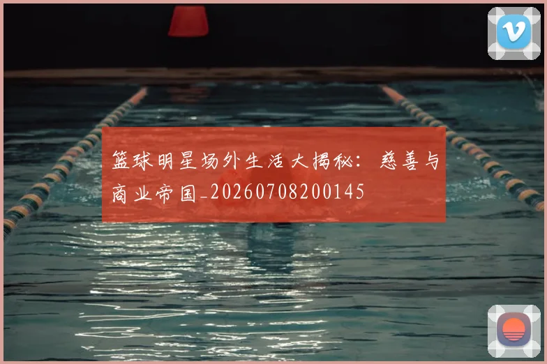 篮球明星场外生活大揭秘:慈善与商业帝国_20260708200145