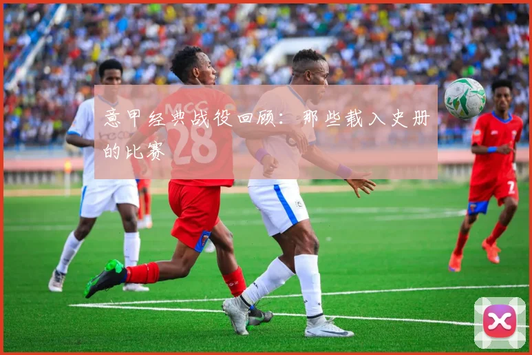 意甲经典战役回顾：那些载入史册的比赛