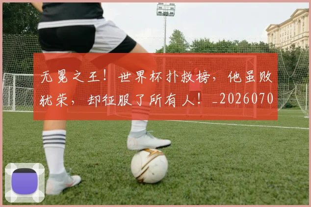 无冕之王！世界杯扑救榜，他虽败犹荣，却征服了所有人！_20260707021043
