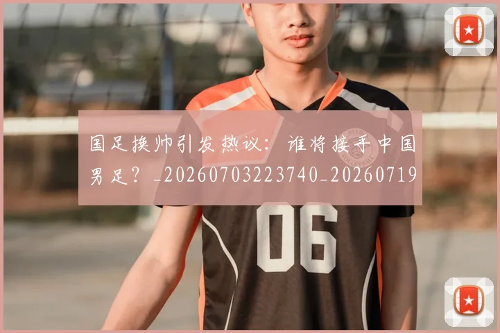 国足换帅引发热议：谁将接手中国男足？_20260703223740_20260719164012