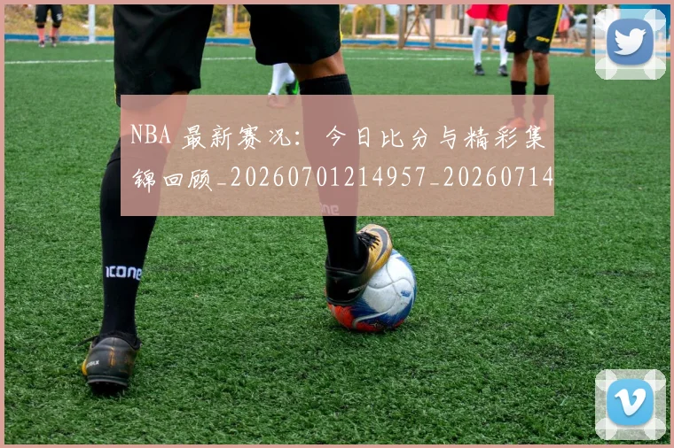 NBA 最新赛况:今日比分与精彩集锦回顾_20260701214957_20260714204037