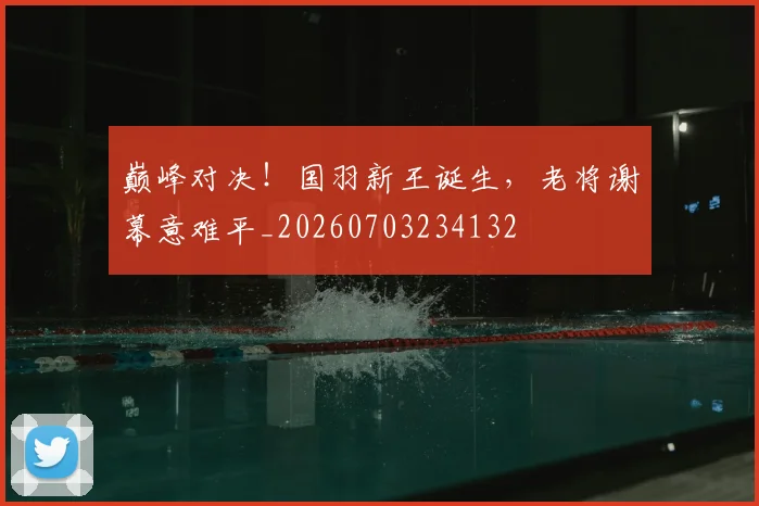 巅峰对决！国羽新王诞生，老将谢幕意难平_20260703234132